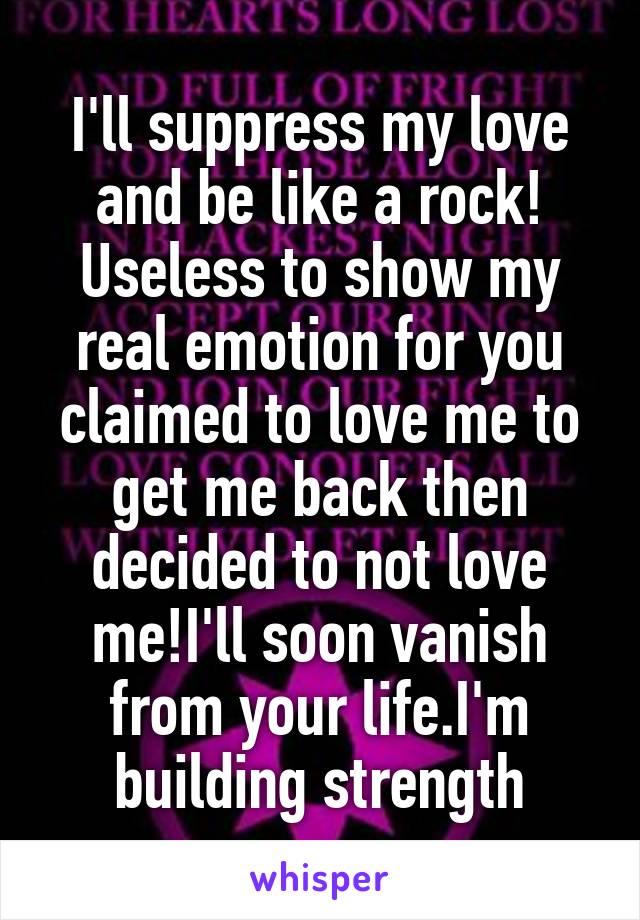 I'll suppress my love and be like a rock! Useless to show my real emotion for you claimed to love me to get me back then decided to not love me!I'll soon vanish from your life.I'm building strength