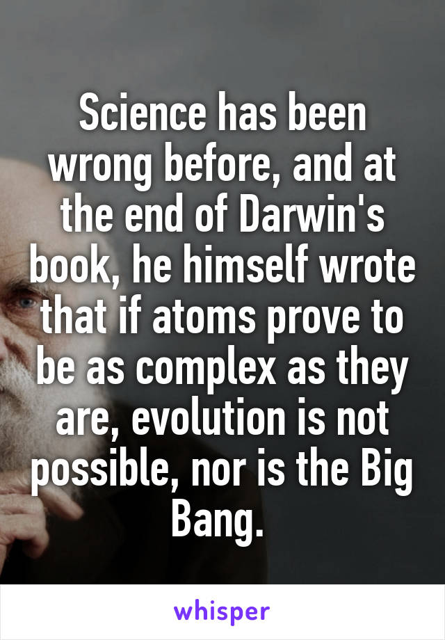 Science has been wrong before, and at the end of Darwin's book, he himself wrote that if atoms prove to be as complex as they are, evolution is not possible, nor is the Big Bang. 