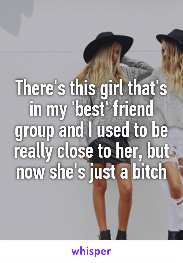 There's this girl that's in my 'best' friend group and I used to be really close to her, but now she's just a bitch