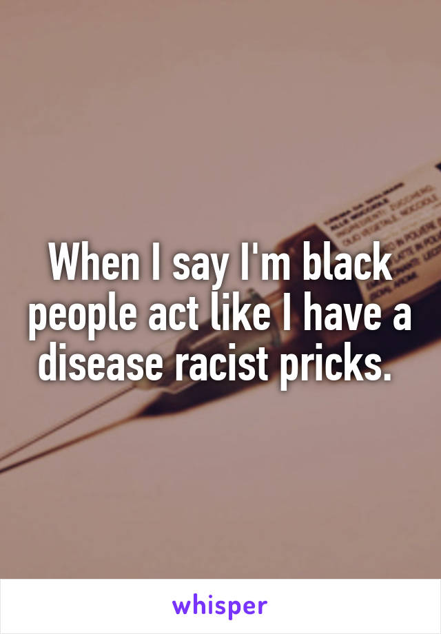 When I say I'm black people act like I have a disease racist pricks. 