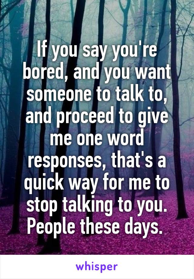 If you say you're bored, and you want someone to talk to, and proceed to give me one word responses, that's a quick way for me to stop talking to you. People these days. 