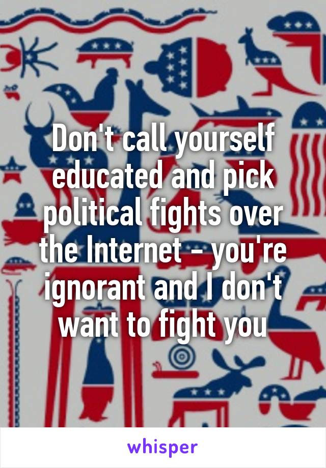 Don't call yourself educated and pick political fights over the Internet - you're ignorant and I don't want to fight you