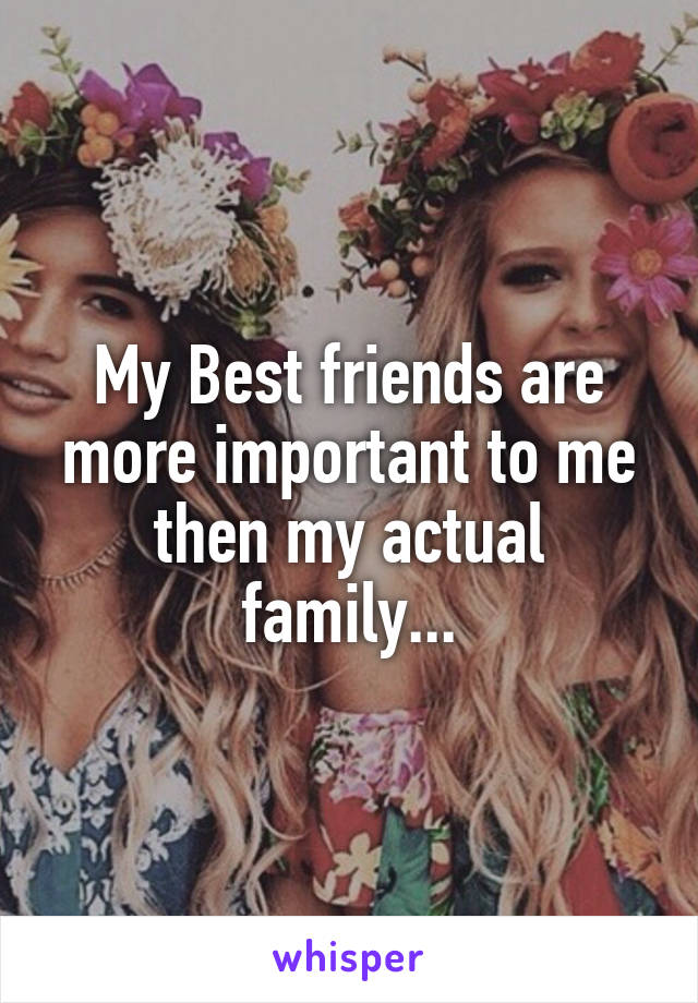 My Best friends are more important to me then my actual family...