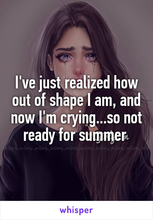 I've just realized how out of shape I am, and now I'm crying...so not ready for summer 