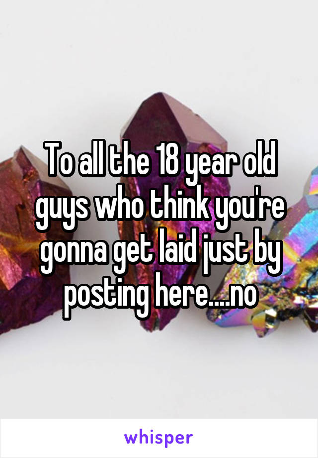 To all the 18 year old guys who think you're gonna get laid just by posting here....no