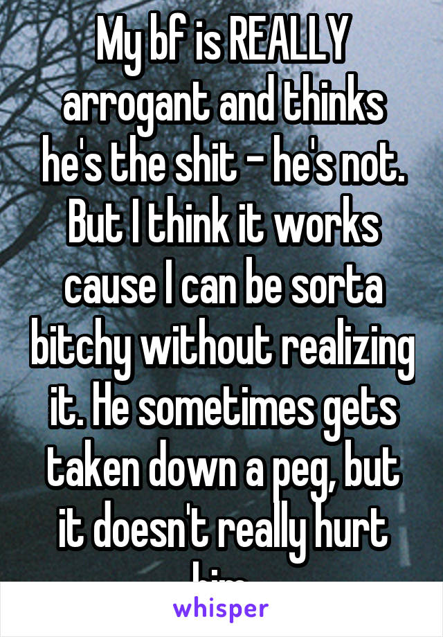 My bf is REALLY arrogant and thinks he's the shit - he's not. But I think it works cause I can be sorta bitchy without realizing it. He sometimes gets taken down a peg, but it doesn't really hurt him.