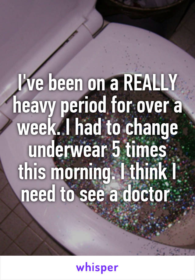 I've been on a REALLY heavy period for over a week. I had to change underwear 5 times this morning. I think I need to see a doctor 