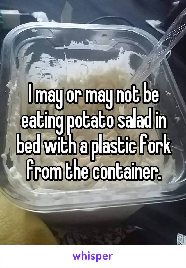 I may or may not be eating potato salad in bed with a plastic fork from the container.