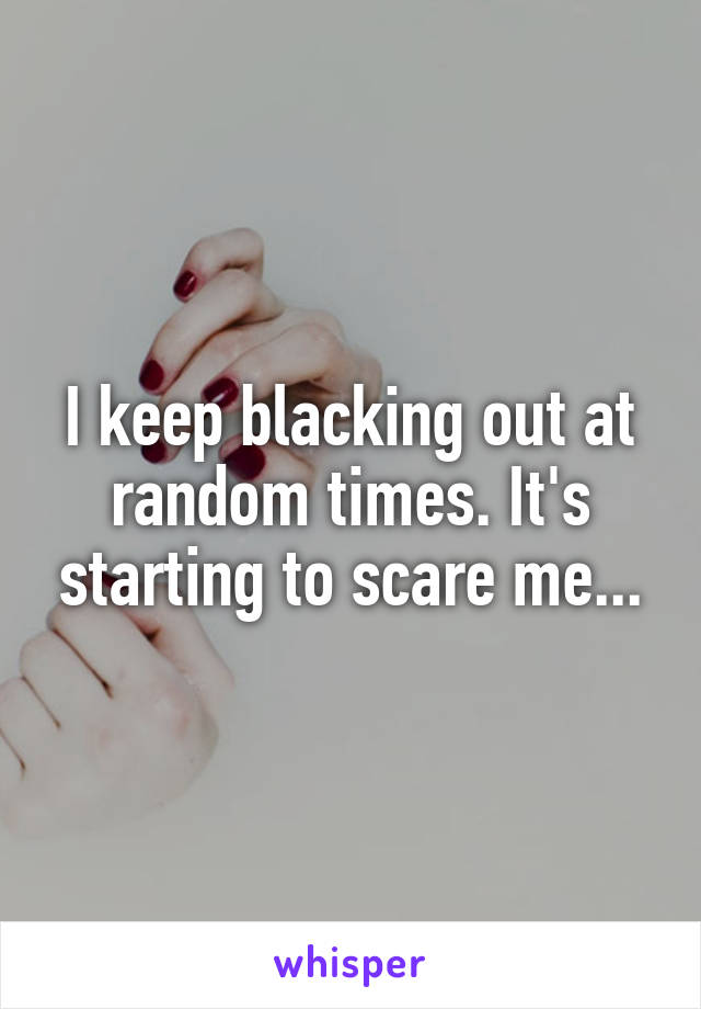 I keep blacking out at random times. It's starting to scare me...