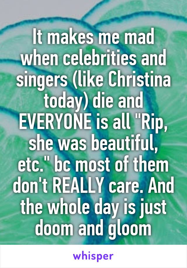 It makes me mad when celebrities and singers (like Christina today) die and EVERYONE is all "Rip, she was beautiful, etc." bc most of them don't REALLY care. And the whole day is just doom and gloom
