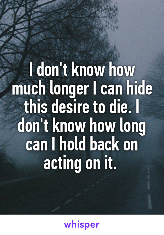 I don't know how much longer I can hide this desire to die. I don't know how long can I hold back on acting on it. 