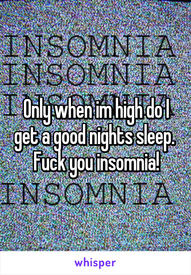 Only when im high do I get a good nights sleep. 
Fuck you insomnia!