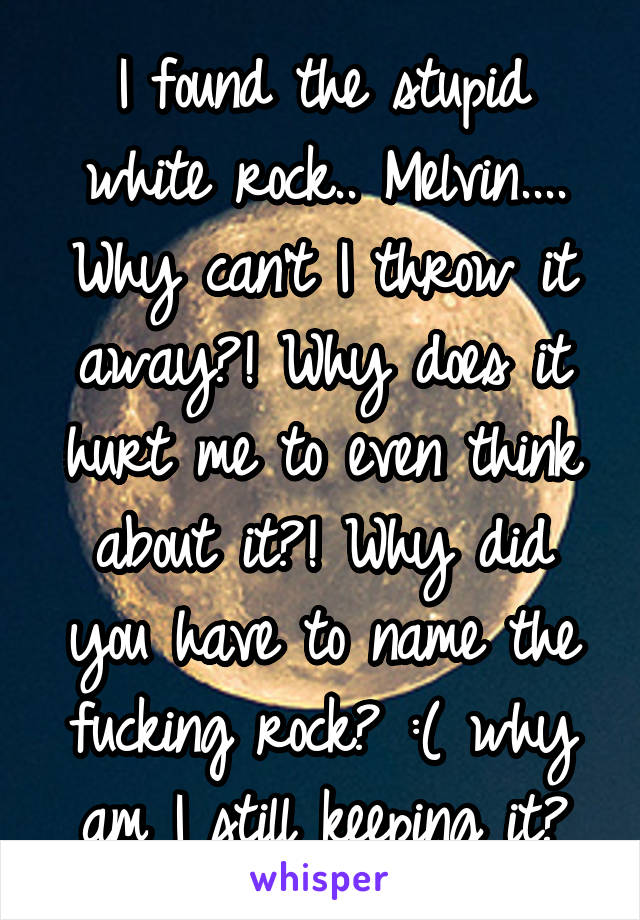 I found the stupid white rock.. Melvin.... Why can't I throw it away?! Why does it hurt me to even think about it?! Why did you have to name the fucking rock? :( why am I still keeping it?