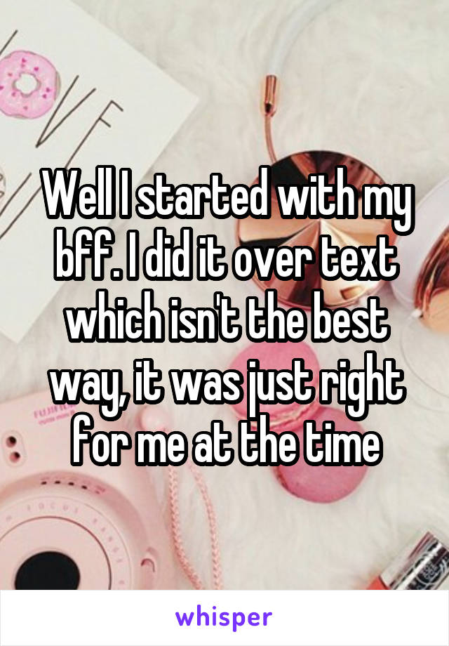 Well I started with my bff. I did it over text which isn't the best way, it was just right for me at the time