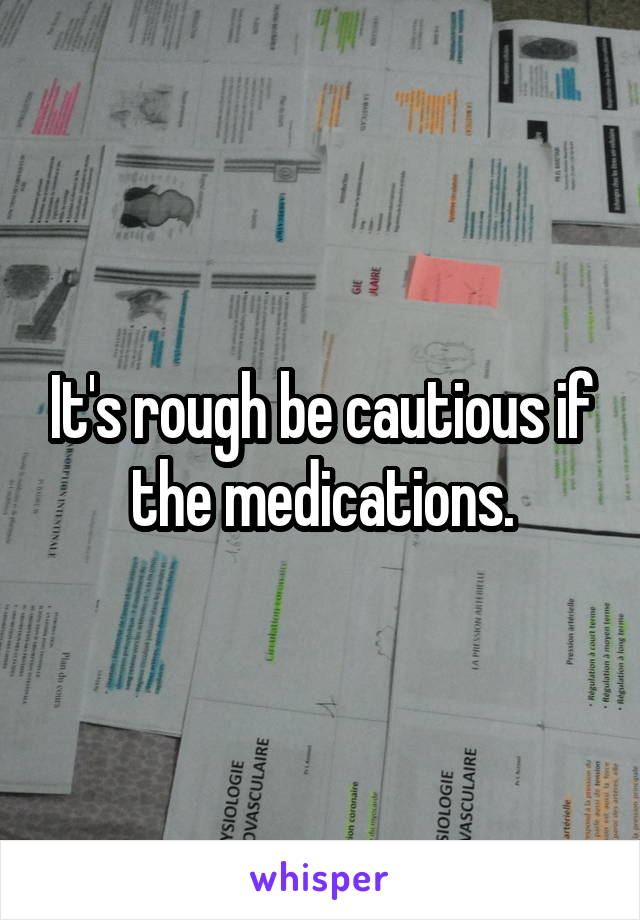 It's rough be cautious if the medications.