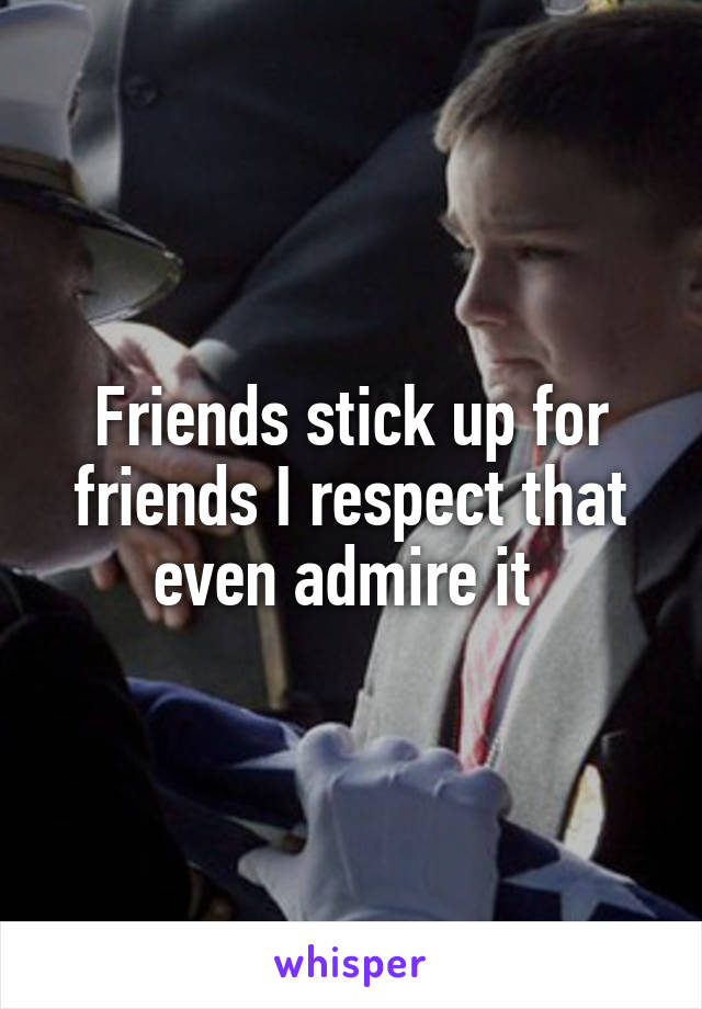 Friends stick up for friends I respect that even admire it 