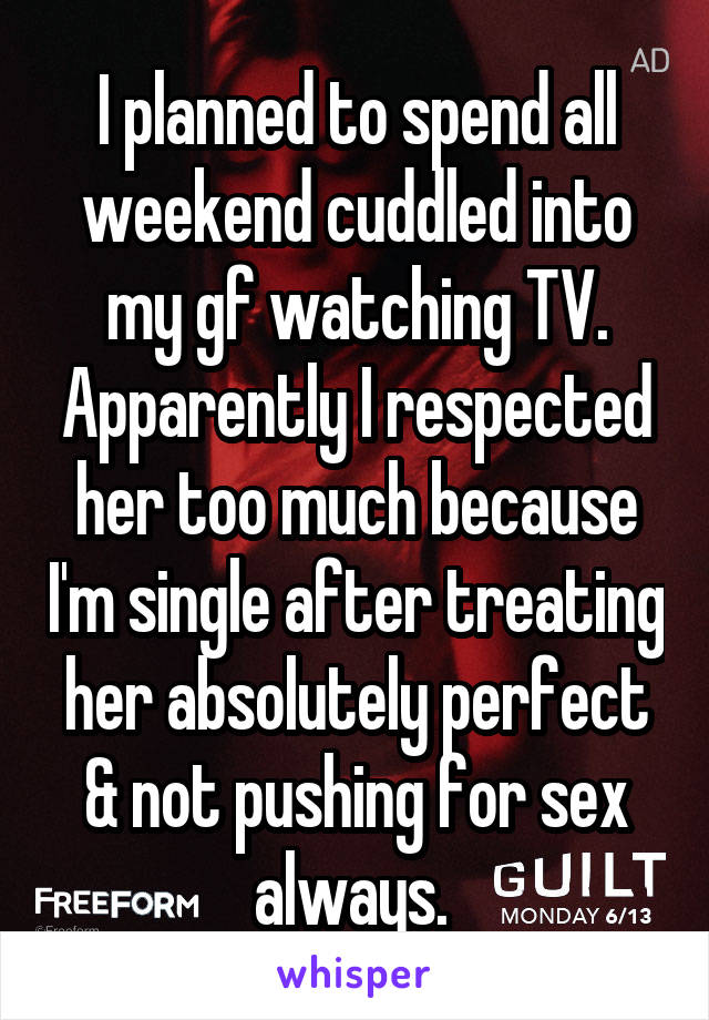 I planned to spend all weekend cuddled into my gf watching TV. Apparently I respected her too much because I'm single after treating her absolutely perfect & not pushing for sex always. 