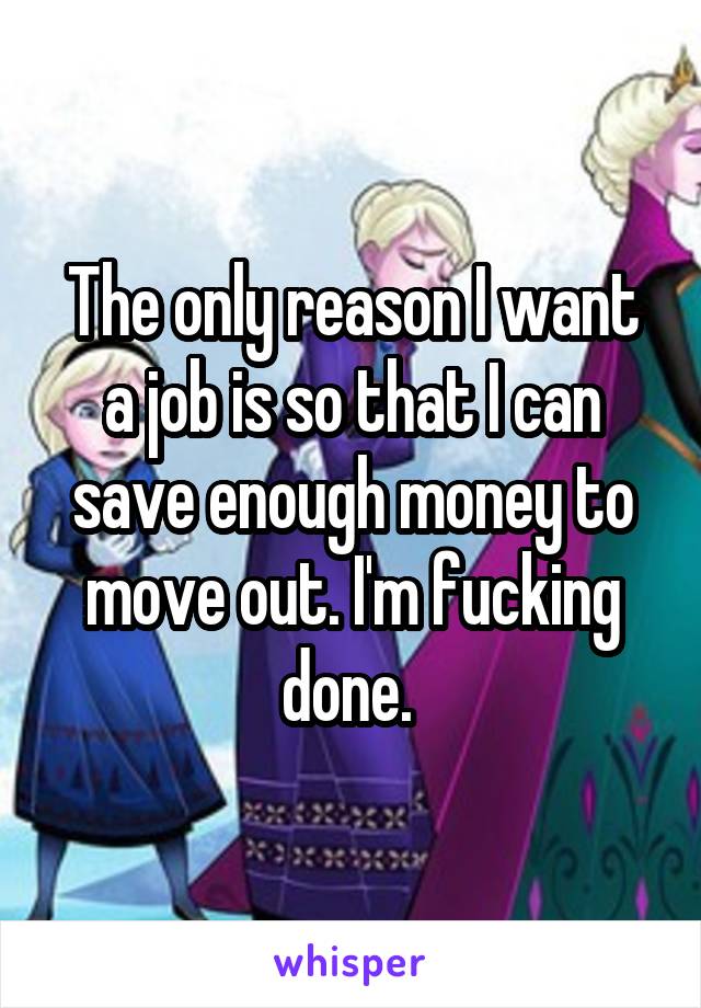 The only reason I want a job is so that I can save enough money to move out. I'm fucking done. 