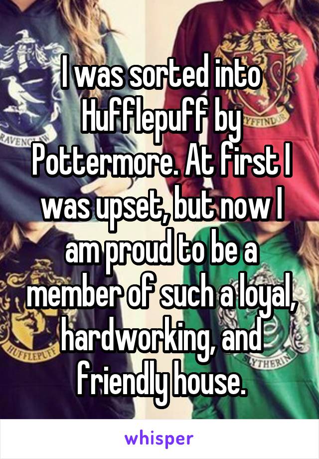 I was sorted into Hufflepuff by Pottermore. At first I was upset, but now I am proud to be a member of such a loyal, hardworking, and friendly house.