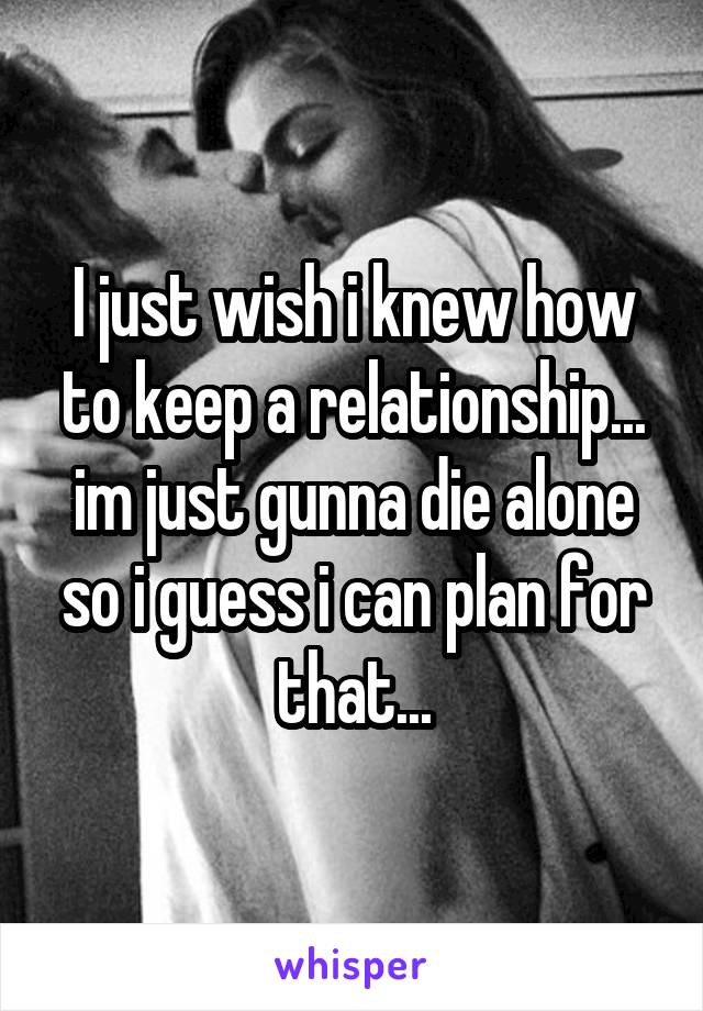 I just wish i knew how to keep a relationship... im just gunna die alone so i guess i can plan for that...