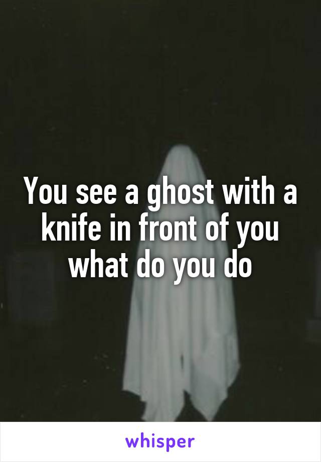 You see a ghost with a knife in front of you what do you do