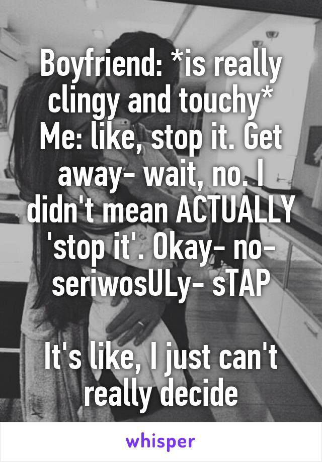 Boyfriend: *is really clingy and touchy*
Me: like, stop it. Get away- wait, no. I didn't mean ACTUALLY 'stop it'. Okay- no- seriwosULy- sTAP

It's like, I just can't really decide