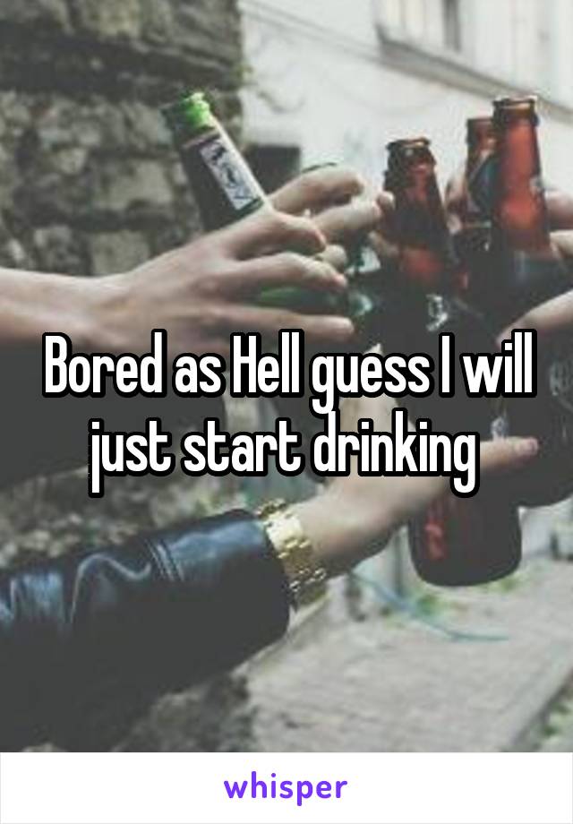 Bored as Hell guess I will just start drinking 