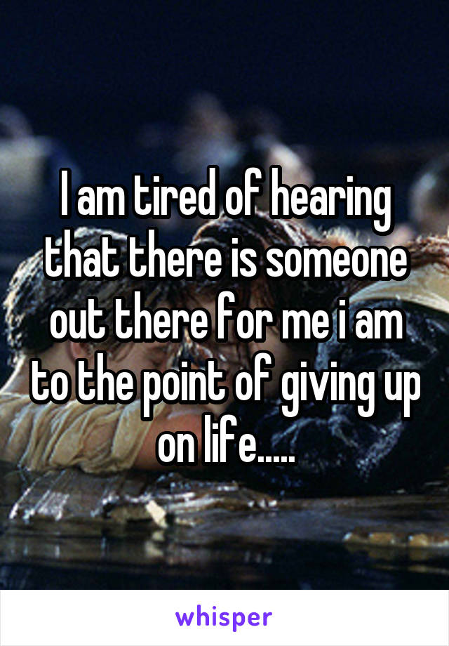 I am tired of hearing that there is someone out there for me i am to the point of giving up on life.....