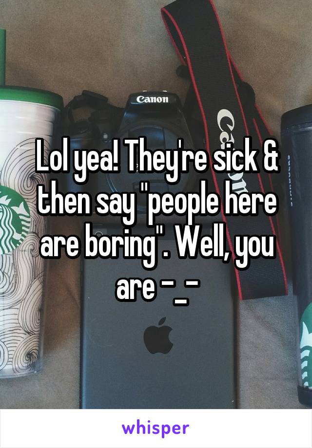 Lol yea! They're sick & then say "people here are boring". Well, you are -_-