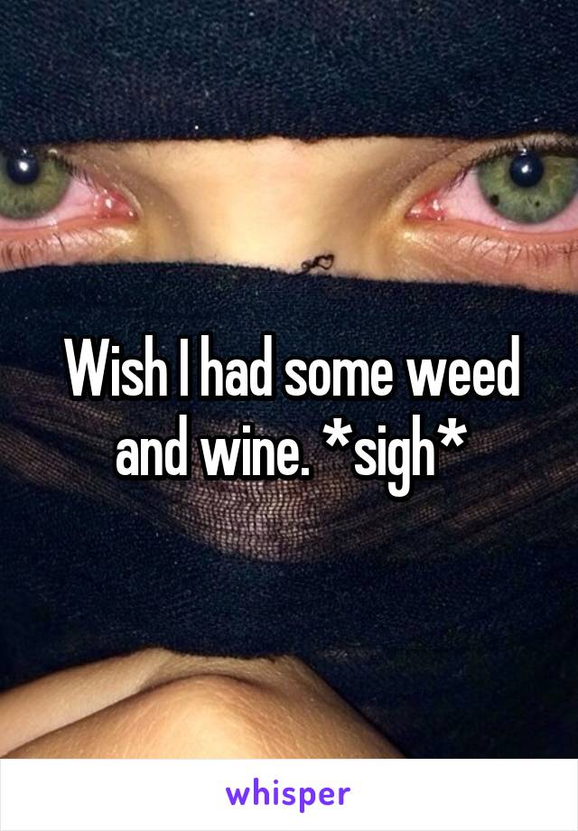 Wish I had some weed and wine. *sigh*