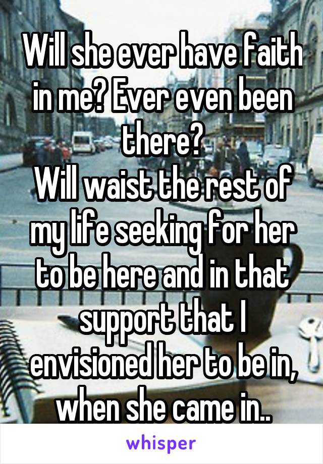 Will she ever have faith in me? Ever even been there?
Will waist the rest of my life seeking for her to be here and in that support that I envisioned her to be in, when she came in..