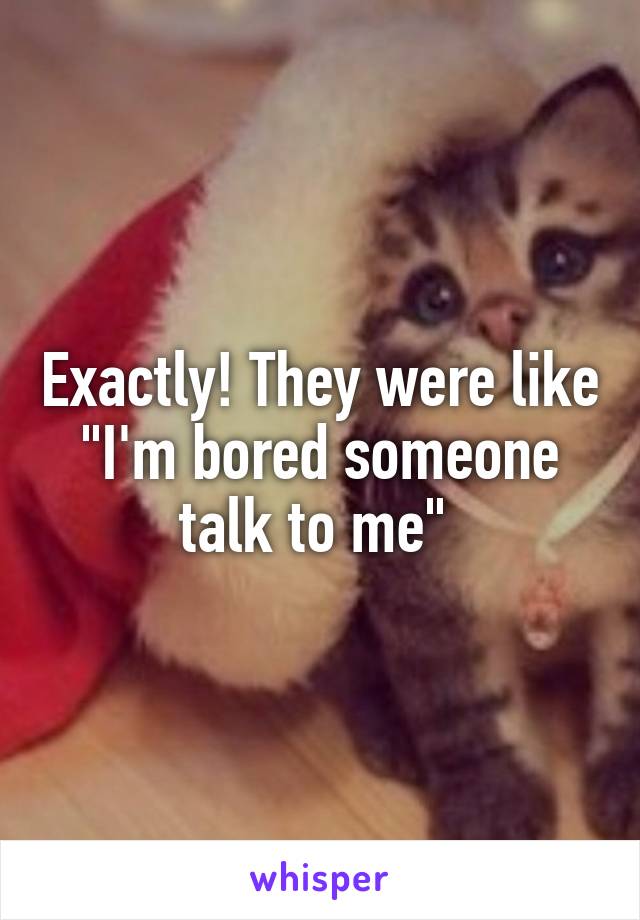 Exactly! They were like "I'm bored someone talk to me" 