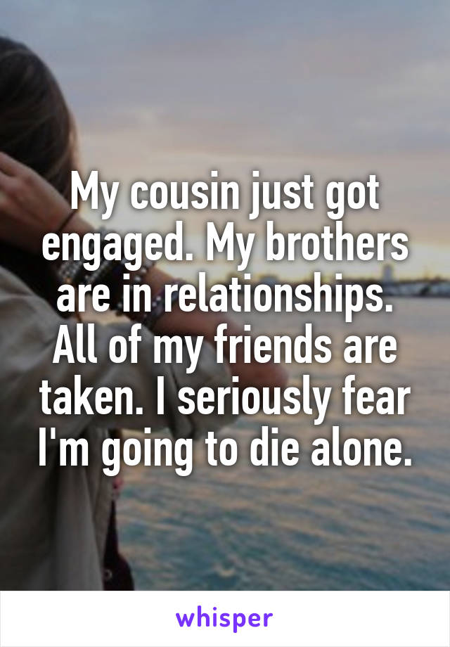 My cousin just got engaged. My brothers are in relationships. All of my friends are taken. I seriously fear I'm going to die alone.