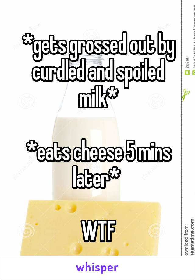 *gets grossed out by curdled and spoiled milk*

*eats cheese 5 mins later* 

WTF