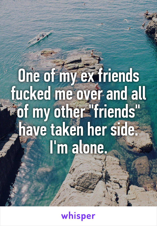 One of my ex friends fucked me over and all of my other "friends" have taken her side. I'm alone.