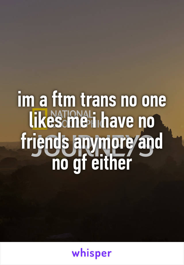 im a ftm trans no one likes me i have no friends anymore and no gf either