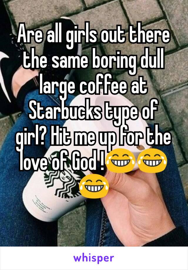 Are all girls out there the same boring dull large coffee at Starbucks type of girl? Hit me up for the love of God !😂😂😂

