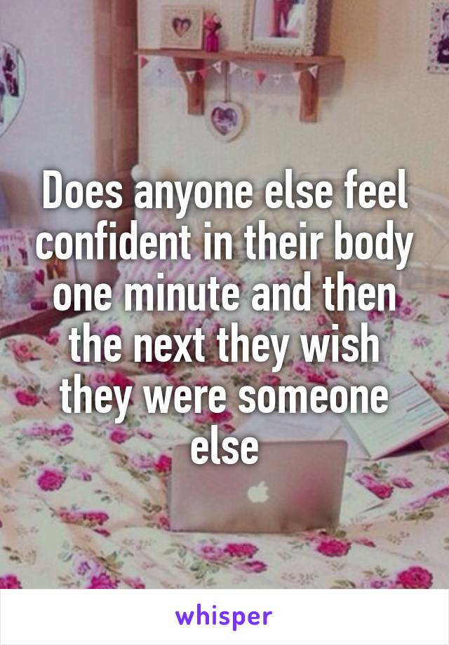 Does anyone else feel confident in their body one minute and then the next they wish they were someone else