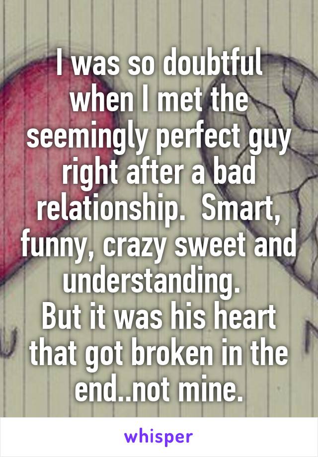 I was so doubtful when I met the seemingly perfect guy right after a bad relationship.  Smart, funny, crazy sweet and understanding.  
But it was his heart that got broken in the end..not mine.