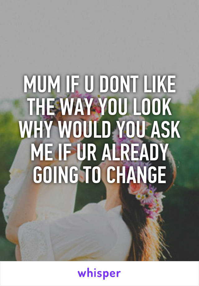 MUM IF U DONT LIKE THE WAY YOU LOOK WHY WOULD YOU ASK ME IF UR ALREADY GOING TO CHANGE
