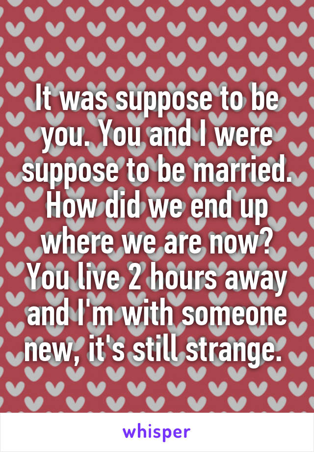 It was suppose to be you. You and I were suppose to be married. How did we end up where we are now? You live 2 hours away and I'm with someone new, it's still strange. 