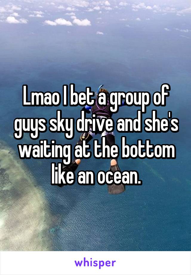 Lmao I bet a group of guys sky drive and she's waiting at the bottom like an ocean.