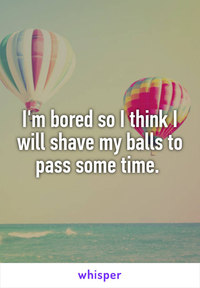 I'm bored so I think I will shave my balls to pass some time. 