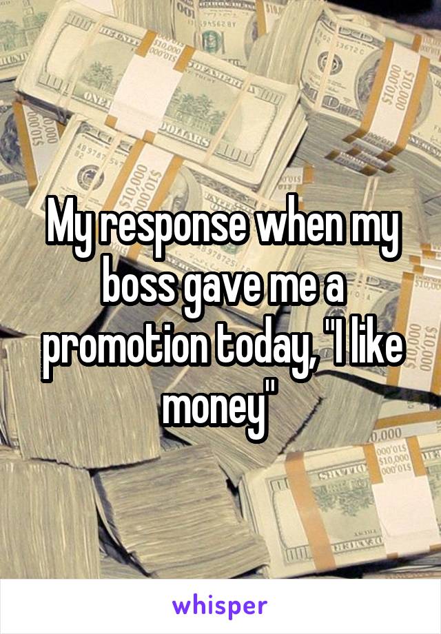 My response when my boss gave me a promotion today, "I like money" 