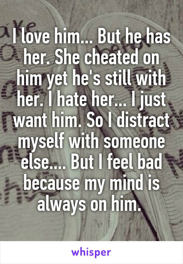 I love him... But he has her. She cheated on him yet he's still with her. I hate her... I just want him. So I distract myself with someone else.... But I feel bad because my mind is always on him. 
