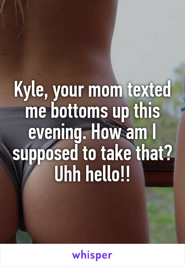 Kyle, your mom texted me bottoms up this evening. How am I supposed to take that? Uhh hello!!