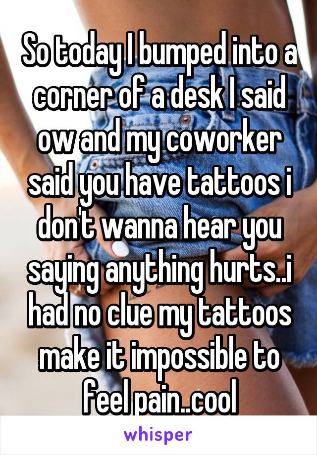 So today I bumped into a corner of a desk I said ow and my coworker said you have tattoos i don't wanna hear you saying anything hurts..i had no clue my tattoos make it impossible to feel pain..cool