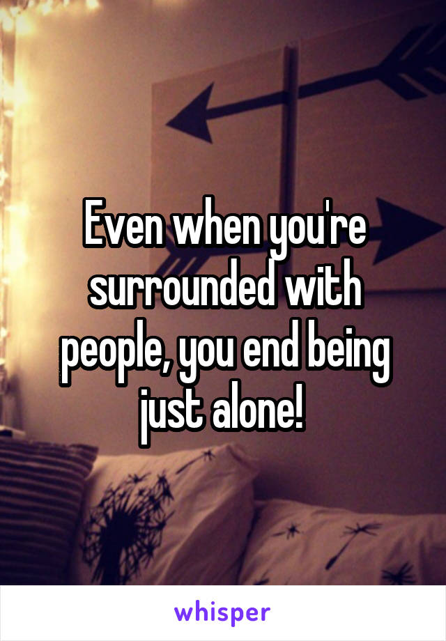 Even when you're surrounded with people, you end being just alone! 