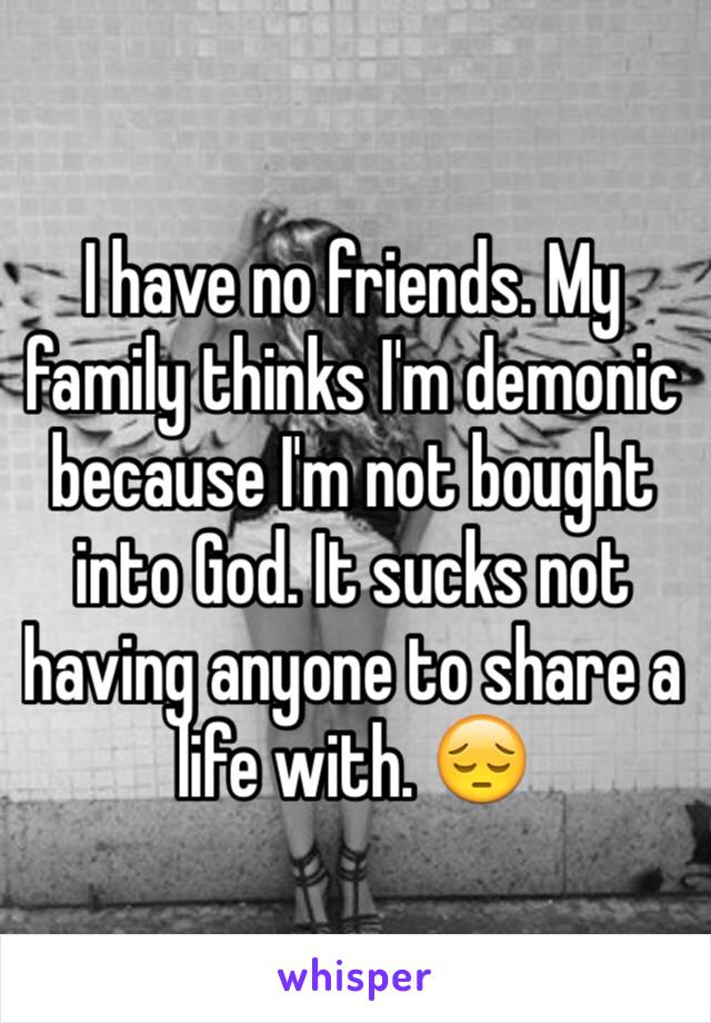 I have no friends. My family thinks I'm demonic because I'm not bought into God. It sucks not having anyone to share a life with. 😔