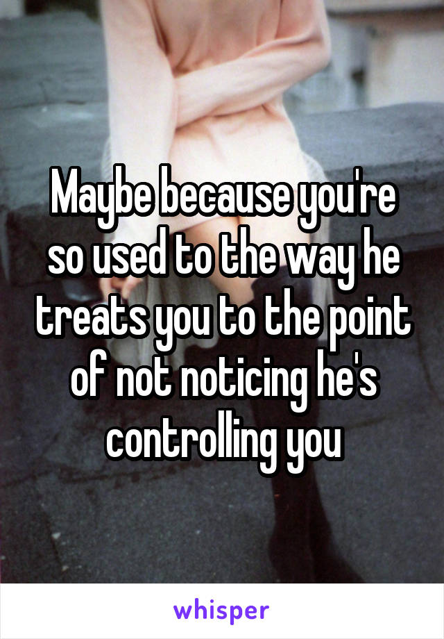 Maybe because you're so used to the way he treats you to the point of not noticing he's controlling you